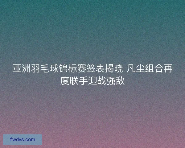 亚洲羽毛球锦标赛签表揭晓 凡尘组合再度联手迎战强敌
