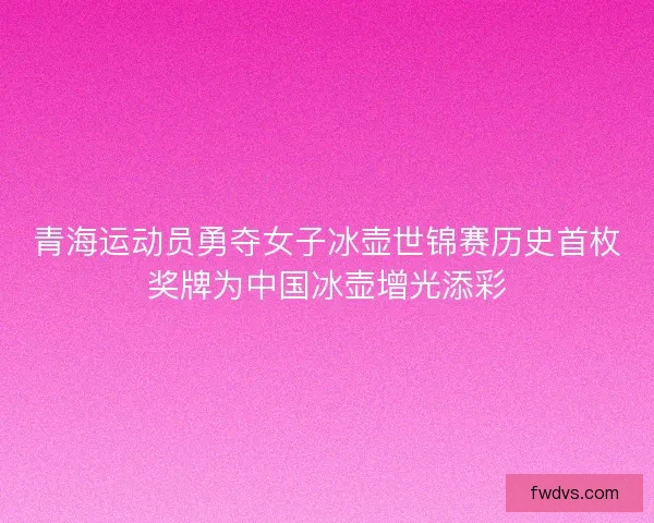 青海运动员勇夺女子冰壶世锦赛历史首枚奖牌为中国冰壶增光添彩